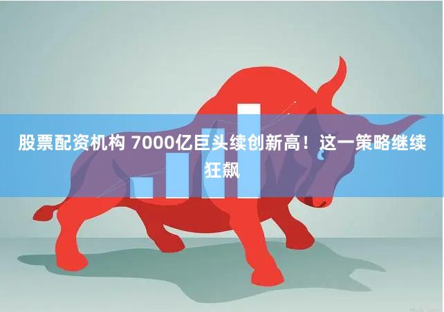 股票配资机构 7000亿巨头续创新高！这一策略继续狂飙