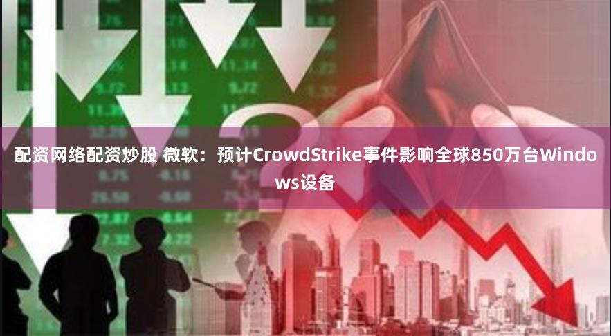 配资网络配资炒股 微软：预计CrowdStrike事件影响全球850万台Windows设备