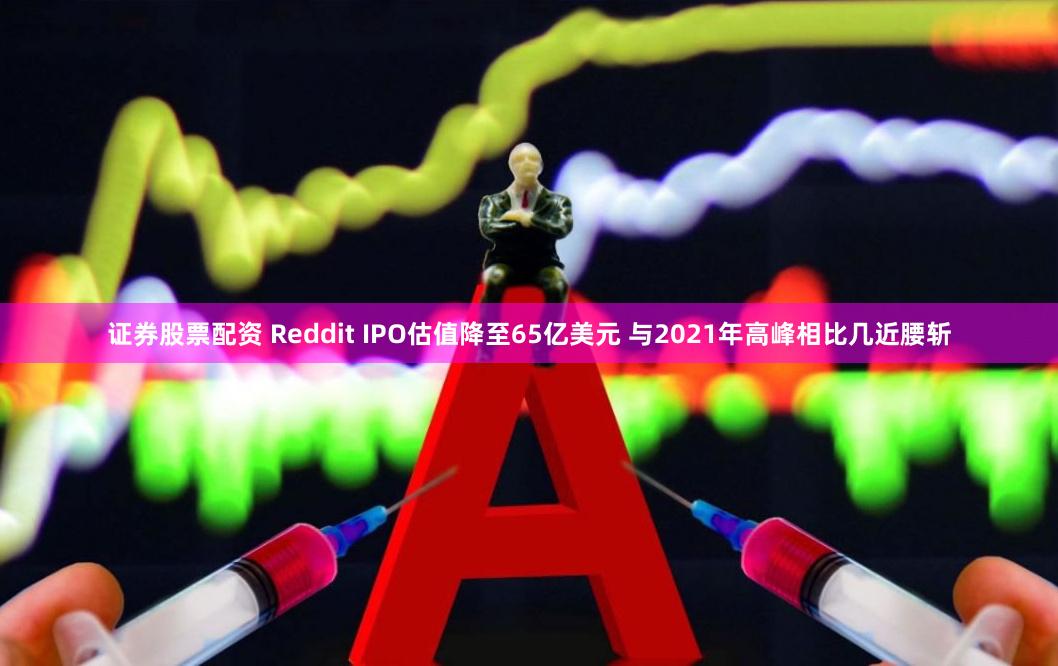 证券股票配资 Reddit IPO估值降至65亿美元 与2021年高峰相比几近腰斩