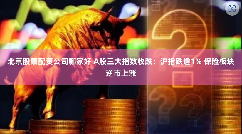 北京股票配资公司哪家好 A股三大指数收跌：沪指跌逾1% 保险板块逆市上涨