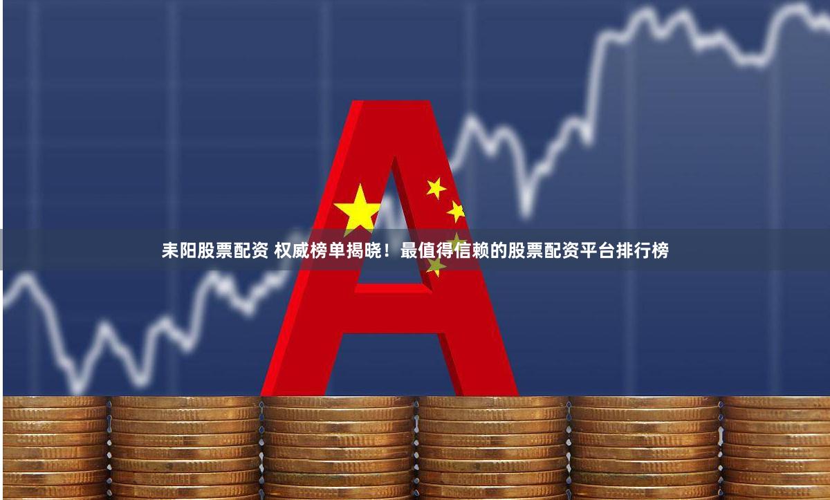 耒阳股票配资 权威榜单揭晓！最值得信赖的股票配资平台排行榜