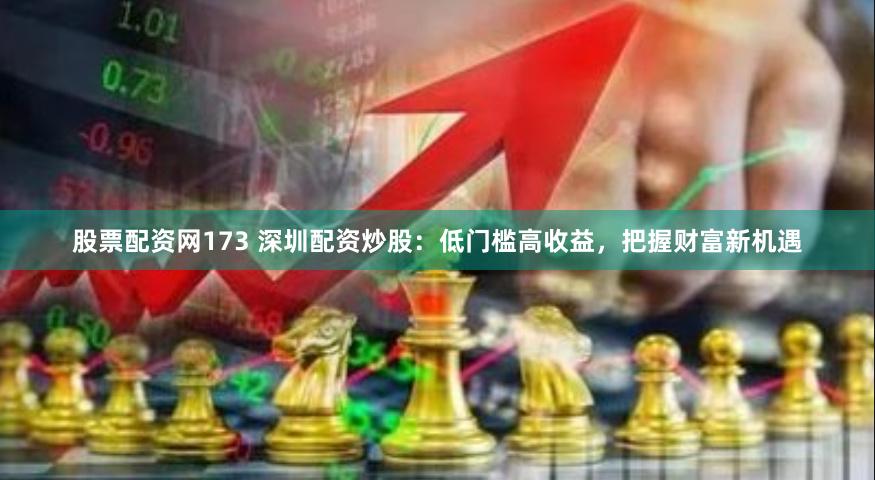 股票配资网173 深圳配资炒股：低门槛高收益，把握财富新机遇
