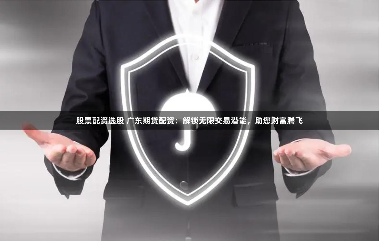 股票配资选股 广东期货配资：解锁无限交易潜能，助您财富腾飞