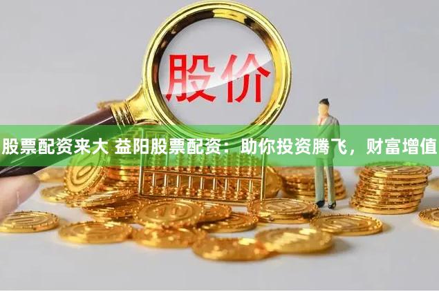 股票配资来大 益阳股票配资：助你投资腾飞，财富增值