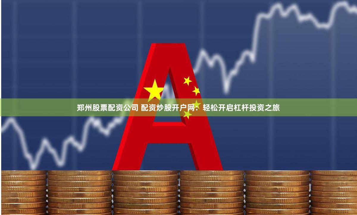郑州股票配资公司 配资炒股开户网：轻松开启杠杆投资之旅