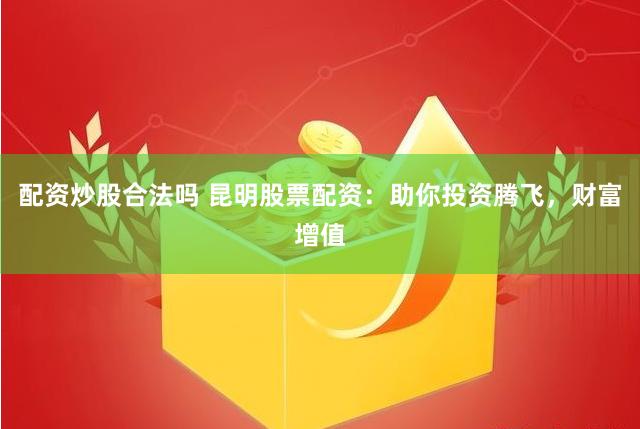 配资炒股合法吗 昆明股票配资：助你投资腾飞，财富增值