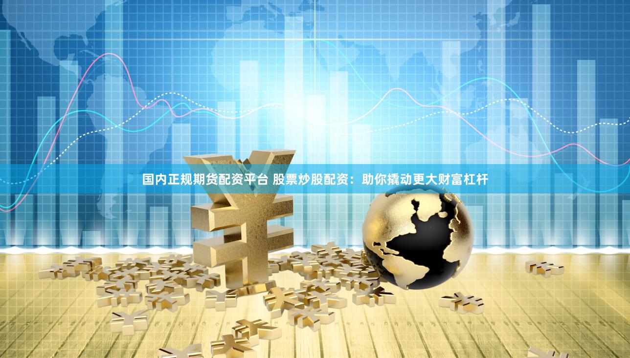 国内正规期货配资平台 股票炒股配资：助你撬动更大财富杠杆